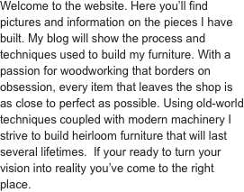 Welcome to the website. Here you’ll find pictures and information on the pieces I have built. My blog will show the process and techniques used to build my furniture. With a passion for woodworking that borders on obsession, every item that leaves the shop is as close to perfect as possible. Using old-world techniques coupled with modern machinery I strive to build heirloom furniture that will last several lifetimes.  If your ready to turn your vision into reality you’ve come to the right place.